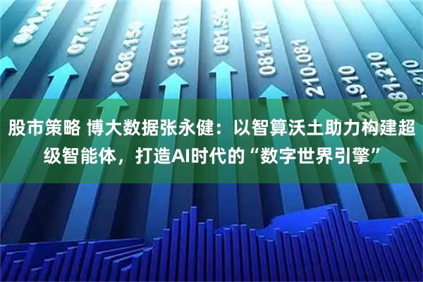 股市策略 博大数据张永健：以智算沃土助力构建超级智能体，打造AI时代的“数字世界引擎”