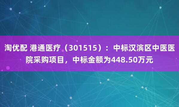 淘优配 港通医疗（301515）：中标汉滨区中医医院采购项目，中标金额为448.50万元