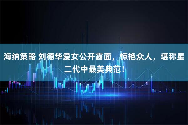 海纳策略 刘德华爱女公开露面，惊艳众人，堪称星二代中最美典范！