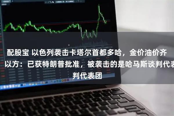 配股宝 以色列袭击卡塔尔首都多哈，金价油价齐涨！以方：已获特朗普批准，被袭击的是哈马斯谈判代表团