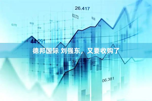 德邦国际 刘强东，又要收购了