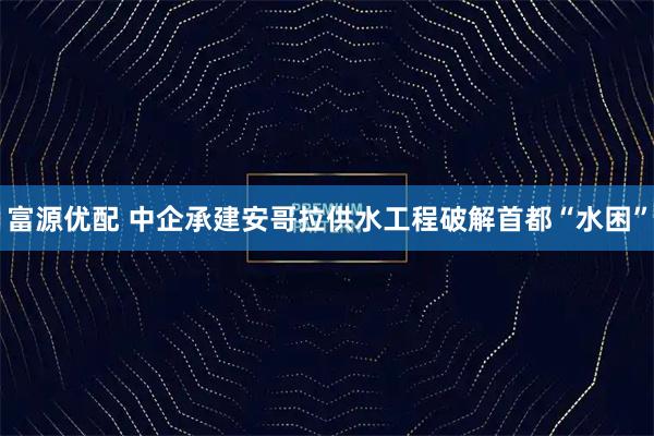 富源优配 中企承建安哥拉供水工程破解首都“水困”