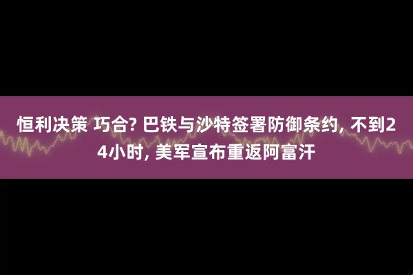 恒利决策 巧合? 巴铁与沙特签署防御条约, 不到24小时, 美军宣布重返阿富汗