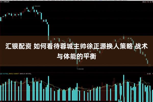 汇银配资 如何看待蓉城主帅徐正源换人策略 战术与体能的平衡