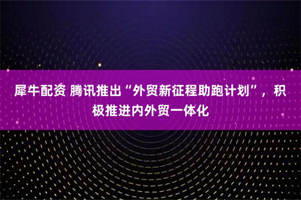 犀牛配资 腾讯推出“外贸新征程助跑计划”，积极推进内外贸一体化