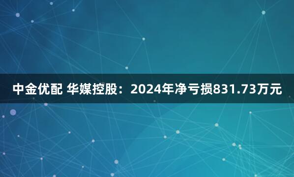 中金优配 华媒控股：2024年净亏损831.73万元