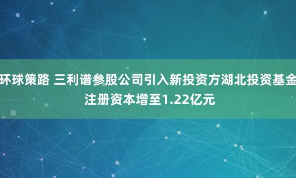 环球策路 三利谱参股公司引入新投资方湖北投资基金 注册资本增至1.22亿元