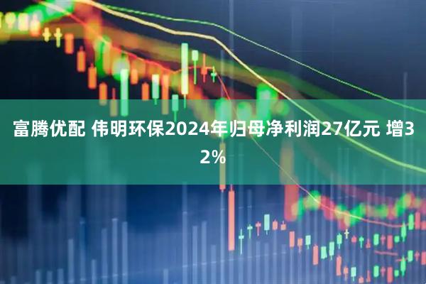 富腾优配 伟明环保2024年归母净利润27亿元 增32%