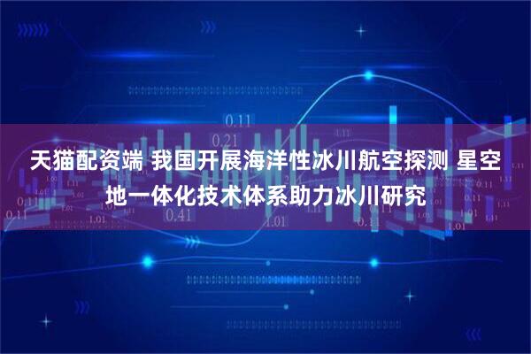 天猫配资端 我国开展海洋性冰川航空探测 星空地一体化技术体系助力冰川研究