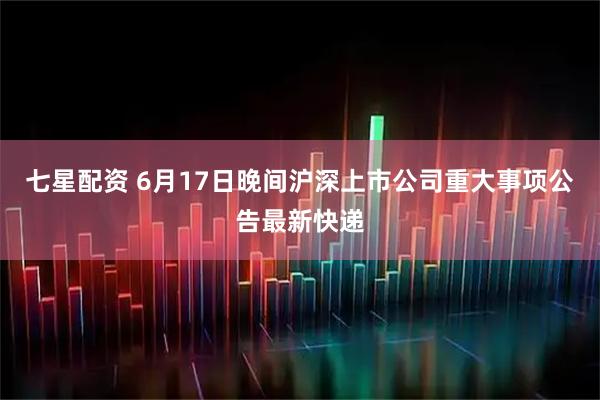 七星配资 6月17日晚间沪深上市公司重大事项公告最新快递