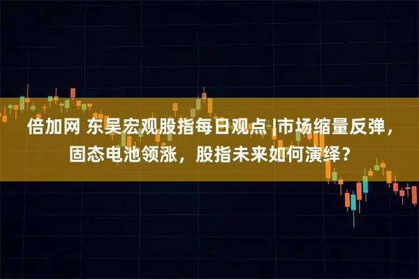 倍加网 东吴宏观股指每日观点 |市场缩量反弹，固态电池领涨，股指未来如何演绎？