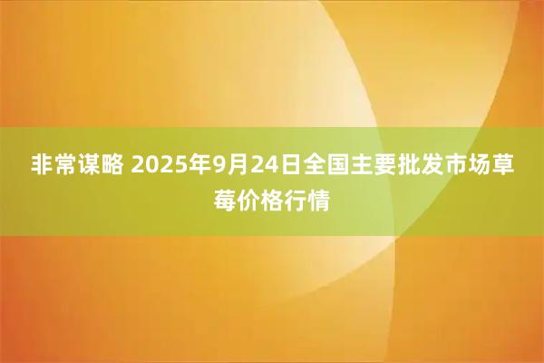 非常谋略 2025年9月24日全国主要批发市场草莓价格行情