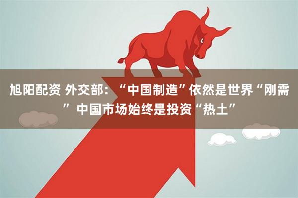 旭阳配资 外交部：“中国制造”依然是世界“刚需” 中国市场始终是投资“热土”