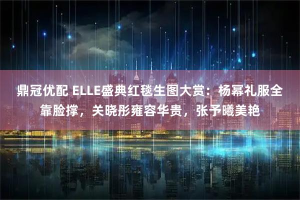 鼎冠优配 ELLE盛典红毯生图大赏：杨幂礼服全靠脸撑，关晓彤雍容华贵，张予曦美艳