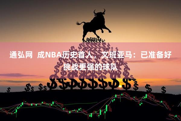通弘网  成NBA历史首人，文班亚马：已准备好挑战更强的球队