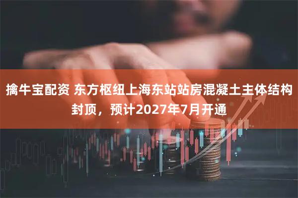 擒牛宝配资 东方枢纽上海东站站房混凝土主体结构封顶，预计2027年7月开通