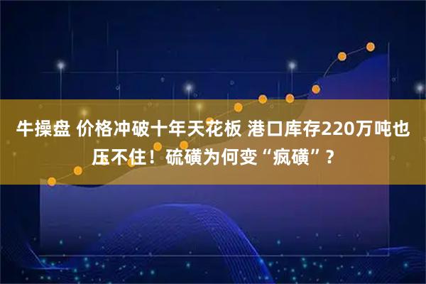 牛操盘 价格冲破十年天花板 港口库存220万吨也压不住！硫磺为何变“疯磺”？