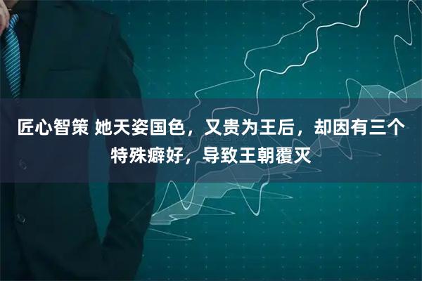 匠心智策 她天姿国色，又贵为王后，却因有三个特殊癖好，导致王朝覆灭