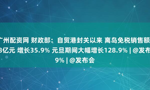 广州配资网 财政部：自贸港封关以来 离岛免税销售额62.8亿元 增长35.9% 元旦期间大幅增长128.9% | @发布会