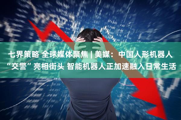 七界策略 全球媒体聚焦 | 美媒：中国人形机器人“交警”亮相街头 智能机器人正加速融入日常生活