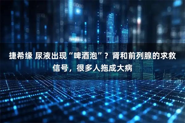 捷希缘 尿液出现“啤酒泡”？肾和前列腺的求救信号，很多人拖成大病