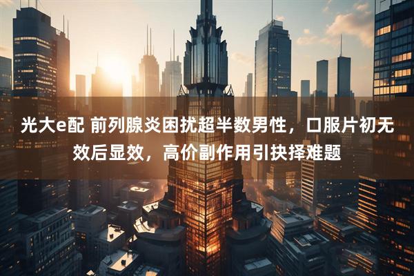 光大e配 前列腺炎困扰超半数男性，口服片初无效后显效，高价副作用引抉择难题