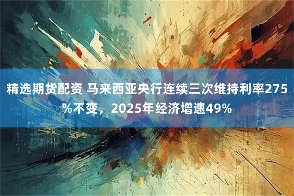 精选期货配资 马来西亚央行连续三次维持利率275%不变，2025年经济增速49%
