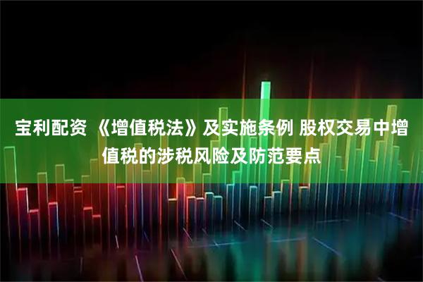 宝利配资 《增值税法》及实施条例 股权交易中增值税的涉税风险及防范要点