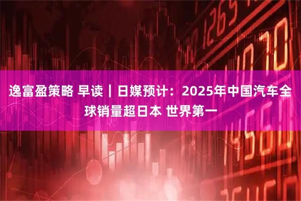 逸富盈策略 早读｜日媒预计：2025年中国汽车全球销量超日本 世界第一
