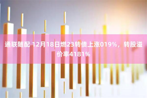 通联随配 12月18日燃23转债上涨019%，转股溢价率4181%