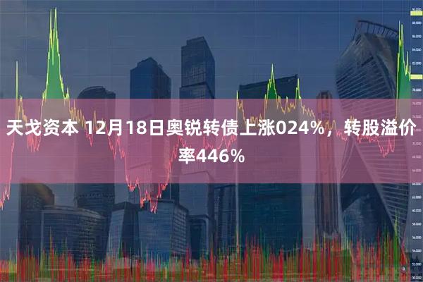 天戈资本 12月18日奥锐转债上涨024%，转股溢价率446%