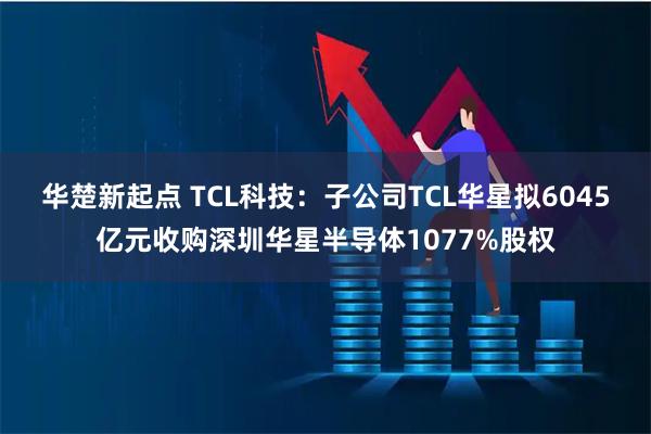 华楚新起点 TCL科技：子公司TCL华星拟6045亿元收购深圳华星半导体1077%股权