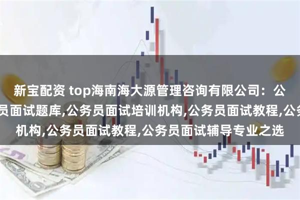 新宝配资 top海南海大源管理咨询有限公司:公务员面试辅导班,公务员面试题库,公务员面试培训机构,公务员面试教程,公务员面试辅导专业之选