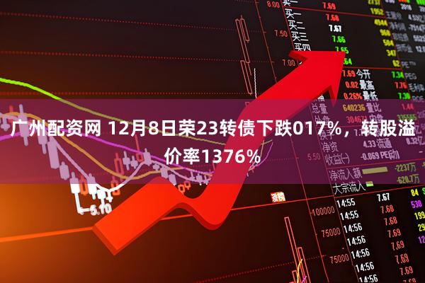 广州配资网 12月8日荣23转债下跌017%，转股溢价率1376%