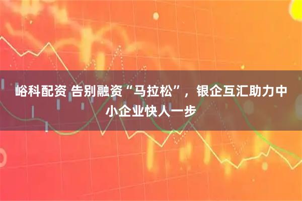 峪科配资 告别融资“马拉松”，银企互汇助力中小企业快人一步