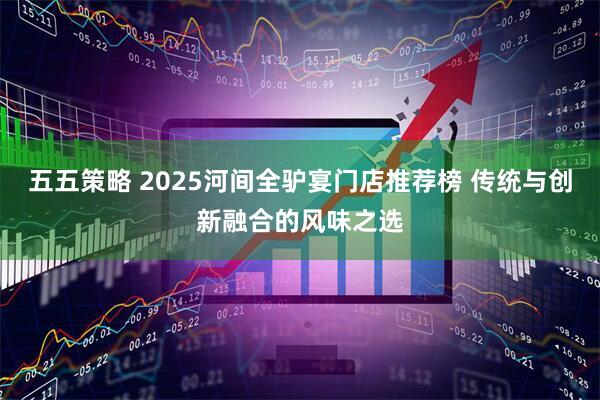 五五策略 2025河间全驴宴门店推荐榜 传统与创新融合的风味之选