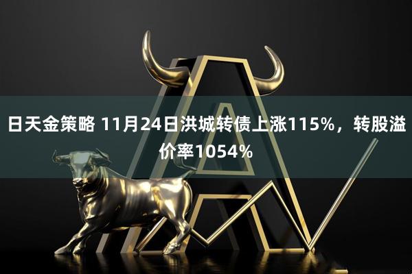 日天金策略 11月24日洪城转债上涨115%，转股溢价率1054%