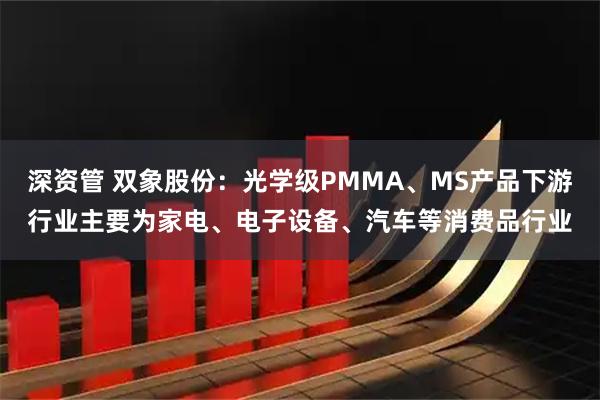 深资管 双象股份：光学级PMMA、MS产品下游行业主要为家电、电子设备、汽车等消费品行业