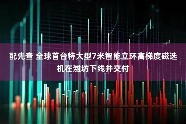 配先查 全球首台特大型7米智能立环高梯度磁选机在潍坊下线并交付