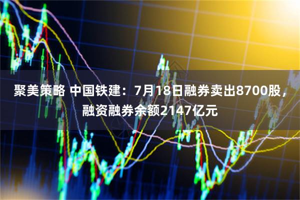 聚美策略 中国铁建:7月18日融券卖出8700股,融资融券余额2147亿元