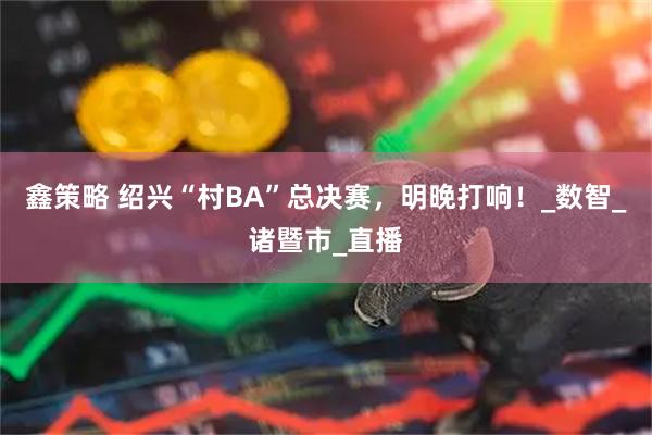 鑫策略 绍兴“村BA”总决赛，明晚打响！_数智_诸暨市_直播